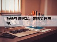 爱游戏平台官方官网-孙杨夺得冠军，亲吻奖杯庆祝。