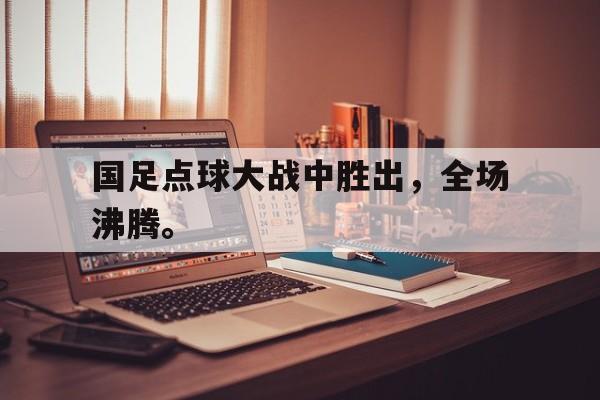国足点球大战中胜出，全场沸腾。