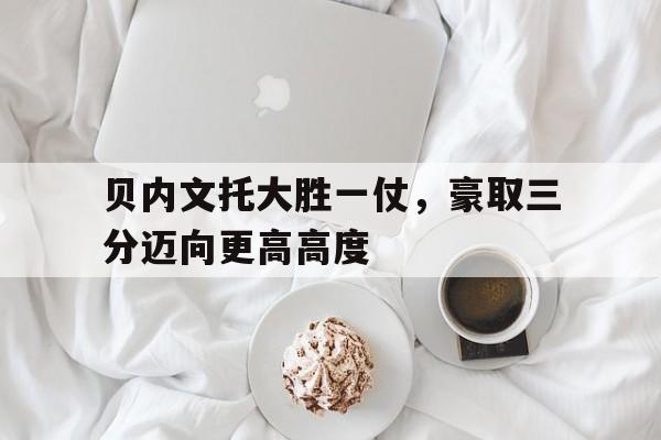 贝内文托大胜一仗，豪取三分迈向更高高度